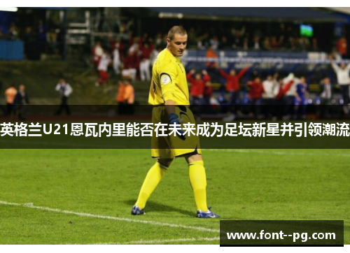 英格兰U21恩瓦内里能否在未来成为足坛新星并引领潮流