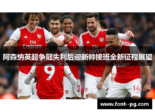阿森纳英超争冠失利后迎新帅接班全新征程展望