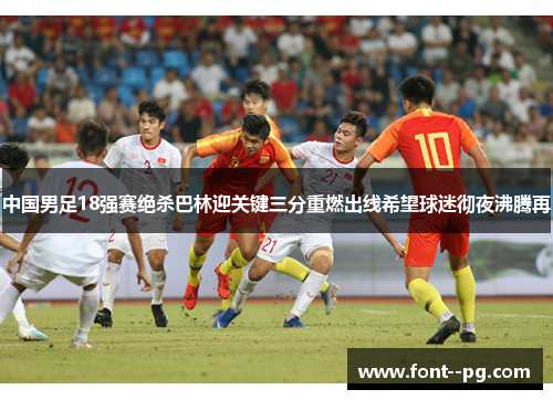 中国男足18强赛绝杀巴林迎关键三分重燃出线希望球迷彻夜沸腾再