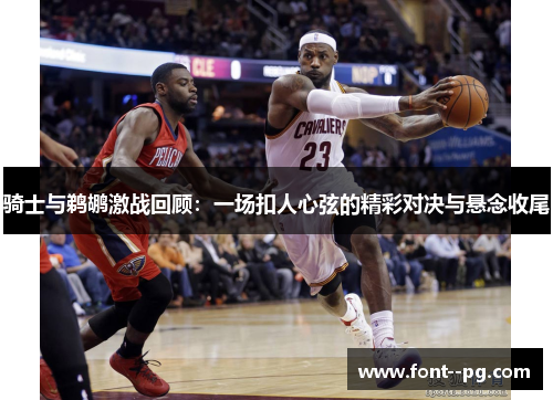 骑士与鹈鹕激战回顾：一场扣人心弦的精彩对决与悬念收尾